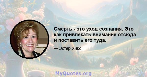 Смерть - это уход сознания. Это как привлекать внимание отсюда и поставить его туда.