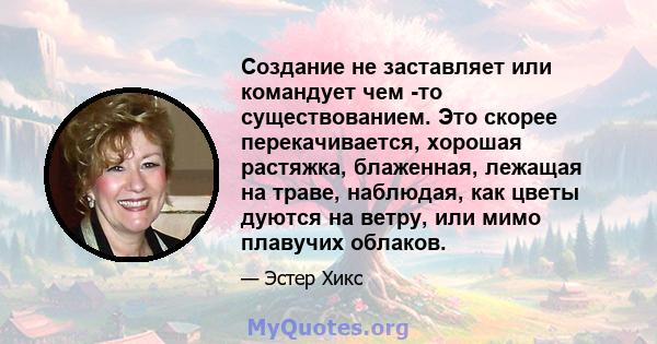 Создание не заставляет или командует чем -то существованием. Это скорее перекачивается, хорошая растяжка, блаженная, лежащая на траве, наблюдая, как цветы дуются на ветру, или мимо плавучих облаков.