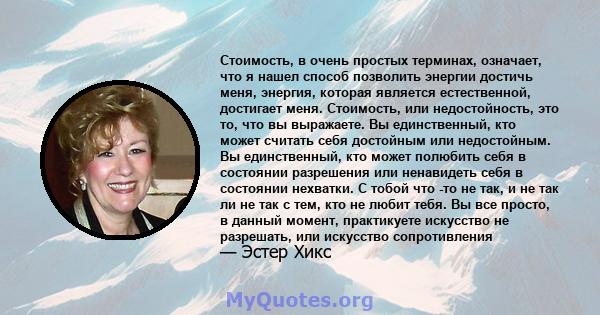 Стоимость, в очень простых терминах, означает, что я нашел способ позволить энергии достичь меня, энергия, которая является естественной, достигает меня. Стоимость, или недостойность, это то, что вы выражаете. Вы