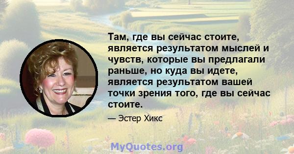 Там, где вы сейчас стоите, является результатом мыслей и чувств, которые вы предлагали раньше, но куда вы идете, является результатом вашей точки зрения того, где вы сейчас стоите.