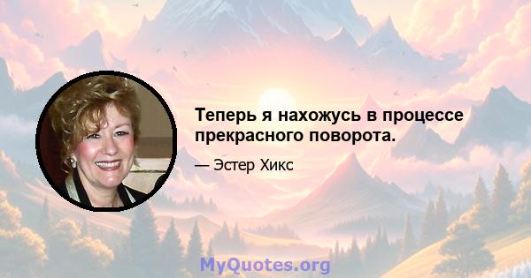 Теперь я нахожусь в процессе прекрасного поворота.