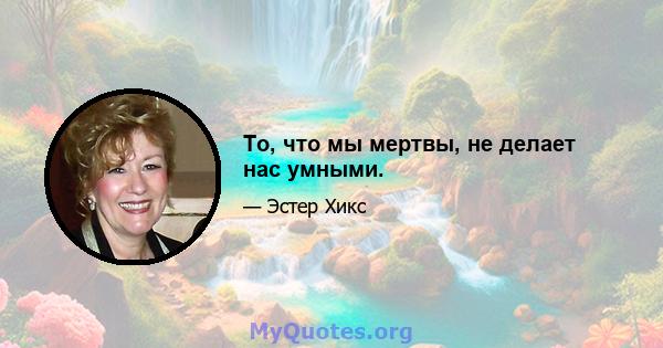 То, что мы мертвы, не делает нас умными.