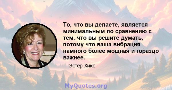 То, что вы делаете, является минимальным по сравнению с тем, что вы решите думать, потому что ваша вибрация намного более мощная и гораздо важнее.