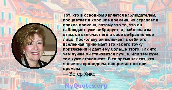 Тот, кто в основном является наблюдателем, процветает в хорошие времена, но страдает в плохие времена, потому что то, что он наблюдает, уже вибрирует, и, наблюдая за этим, он включает его в свое вибрационное лицо.