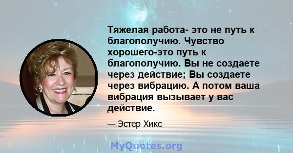 Тяжелая работа- это не путь к благополучию. Чувство хорошего-это путь к благополучию. Вы не создаете через действие; Вы создаете через вибрацию. А потом ваша вибрация вызывает у вас действие.