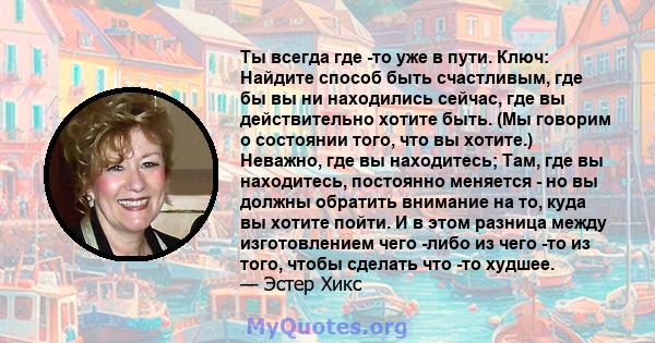 Ты всегда где -то уже в пути. Ключ: Найдите способ быть счастливым, где бы вы ни находились сейчас, где вы действительно хотите быть. (Мы говорим о состоянии того, что вы хотите.) Неважно, где вы находитесь; Там, где вы 