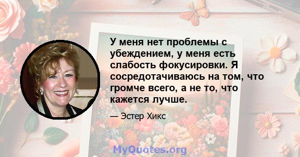 У меня нет проблемы с убеждением, у меня есть слабость фокусировки. Я сосредотачиваюсь на том, что громче всего, а не то, что кажется лучше.