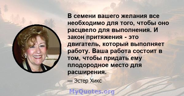 В семени вашего желания все необходимо для того, чтобы оно расцвело для выполнения. И закон притяжения - это двигатель, который выполняет работу. Ваша работа состоит в том, чтобы придать ему плодородное место для