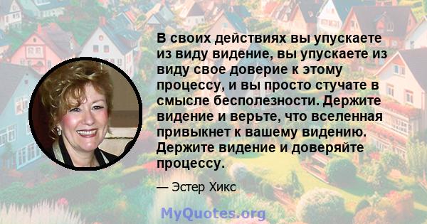 В своих действиях вы упускаете из виду видение, вы упускаете из виду свое доверие к этому процессу, и вы просто стучате в смысле бесполезности. Держите видение и верьте, что вселенная привыкнет к вашему видению. Держите 