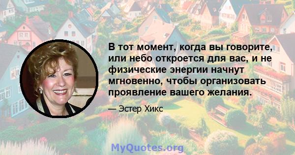 В тот момент, когда вы говорите, или небо откроется для вас, и не физические энергии начнут мгновенно, чтобы организовать проявление вашего желания.