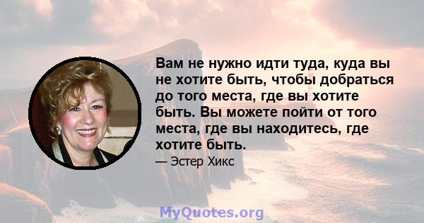 Вам не нужно идти туда, куда вы не хотите быть, чтобы добраться до того места, где вы хотите быть. Вы можете пойти от того места, где вы находитесь, где хотите быть.