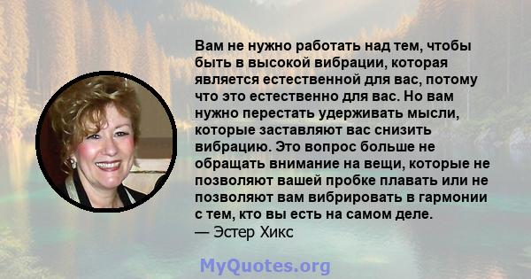 Вам не нужно работать над тем, чтобы быть в высокой вибрации, которая является естественной для вас, потому что это естественно для вас. Но вам нужно перестать удерживать мысли, которые заставляют вас снизить вибрацию.