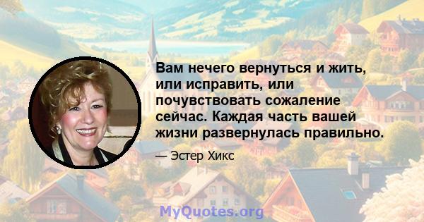 Вам нечего вернуться и жить, или исправить, или почувствовать сожаление сейчас. Каждая часть вашей жизни развернулась правильно.