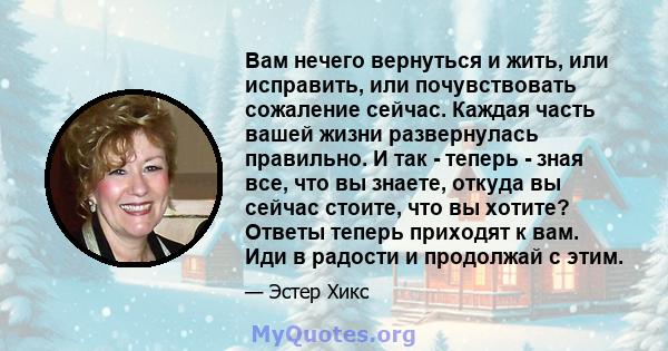 Вам нечего вернуться и жить, или исправить, или почувствовать сожаление сейчас. Каждая часть вашей жизни развернулась правильно. И так - теперь - зная все, что вы знаете, откуда вы сейчас стоите, что вы хотите? Ответы