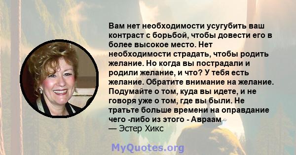 Вам нет необходимости усугубить ваш контраст с борьбой, чтобы довести его в более высокое место. Нет необходимости страдать, чтобы родить желание. Но когда вы пострадали и родили желание, и что? У тебя есть желание.