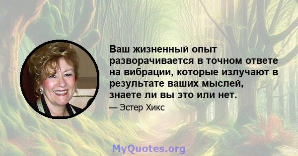 Ваш жизненный опыт разворачивается в точном ответе на вибрации, которые излучают в результате ваших мыслей, знаете ли вы это или нет.