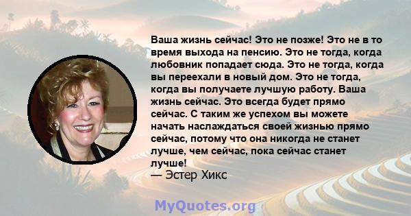 Ваша жизнь сейчас! Это не позже! Это не в то время выхода на пенсию. Это не тогда, когда любовник попадает сюда. Это не тогда, когда вы переехали в новый дом. Это не тогда, когда вы получаете лучшую работу. Ваша жизнь