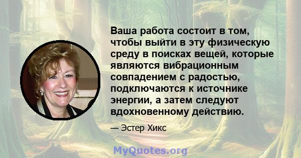 Ваша работа состоит в том, чтобы выйти в эту физическую среду в поисках вещей, которые являются вибрационным совпадением с радостью, подключаются к источнике энергии, а затем следуют вдохновенному действию.