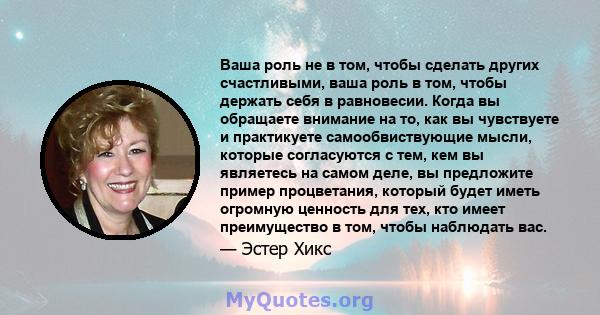 Ваша роль не в том, чтобы сделать других счастливыми, ваша роль в том, чтобы держать себя в равновесии. Когда вы обращаете внимание на то, как вы чувствуете и практикуете самообвиствующие мысли, которые согласуются с