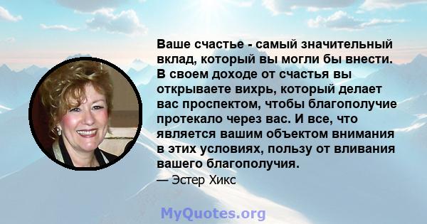 Ваше счастье - самый значительный вклад, который вы могли бы внести. В своем доходе от счастья вы открываете вихрь, который делает вас проспектом, чтобы благополучие протекало через вас. И все, что является вашим