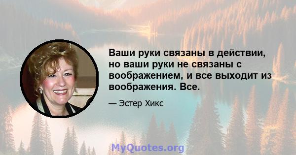 Ваши руки связаны в действии, но ваши руки не связаны с воображением, и все выходит из воображения. Все.