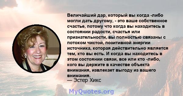 Величайший дар, который вы когда -либо могли дать другому, - это ваше собственное счастье, потому что когда вы находитесь в состоянии радости, счастья или признательности, вы полностью связаны с потоком чистой,