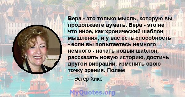 Вера - это только мысль, которую вы продолжаете думать. Вера - это не что иное, как хронический шаблон мышления, и у вас есть способность - если вы попытаетесь немного немного - начать новый шаблон, рассказать новую