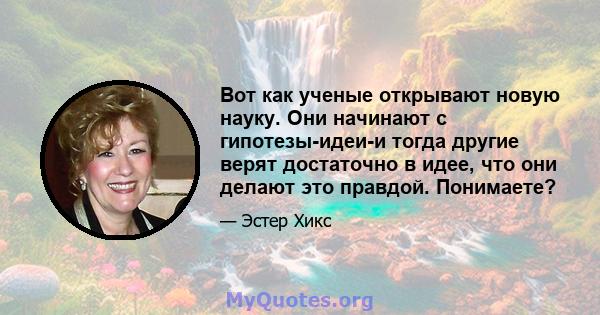 Вот как ученые открывают новую науку. Они начинают с гипотезы-идеи-и тогда другие верят достаточно в идее, что они делают это правдой. Понимаете?