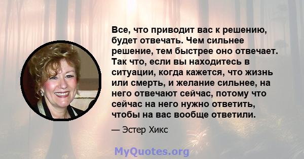 Все, что приводит вас к решению, будет отвечать. Чем сильнее решение, тем быстрее оно отвечает. Так что, если вы находитесь в ситуации, когда кажется, что жизнь или смерть, и желание сильнее, на него отвечают сейчас,