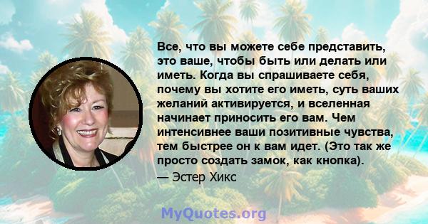 Все, что вы можете себе представить, это ваше, чтобы быть или делать или иметь. Когда вы спрашиваете себя, почему вы хотите его иметь, суть ваших желаний активируется, и вселенная начинает приносить его вам. Чем