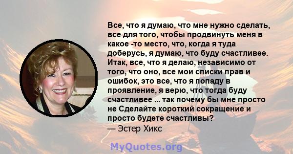 Все, что я думаю, что мне нужно сделать, все для того, чтобы продвинуть меня в какое -то место, что, когда я туда доберусь, я думаю, что буду счастливее. Итак, все, что я делаю, независимо от того, что оно, все мои