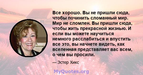 Все хорошо. Вы не пришли сюда, чтобы починить сломанный мир. Мир не сломлен. Вы пришли сюда, чтобы жить прекрасной жизнью. И если вы можете научиться немного расслабиться и впустить все это, вы начнете видеть, как