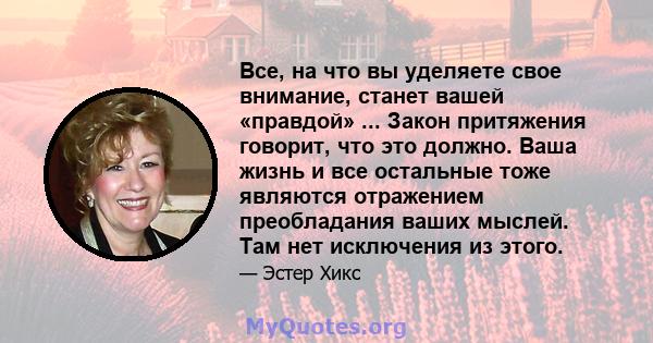 Все, на что вы уделяете свое внимание, станет вашей «правдой» ... Закон притяжения говорит, что это должно. Ваша жизнь и все остальные тоже являются отражением преобладания ваших мыслей. Там нет исключения из этого.