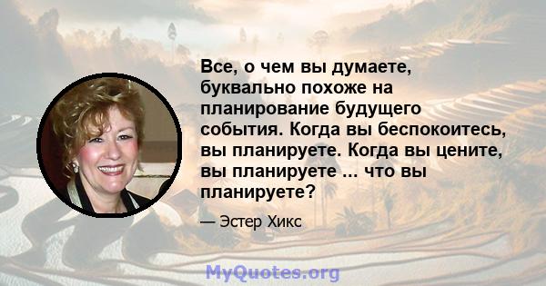 Все, о чем вы думаете, буквально похоже на планирование будущего события. Когда вы беспокоитесь, вы планируете. Когда вы цените, вы планируете ... что вы планируете?