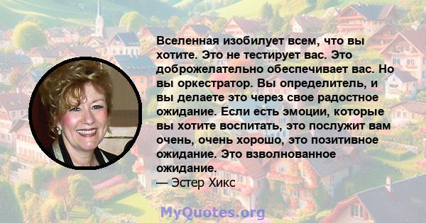 Вселенная изобилует всем, что вы хотите. Это не тестирует вас. Это доброжелательно обеспечивает вас. Но вы оркестратор. Вы определитель, и вы делаете это через свое радостное ожидание. Если есть эмоции, которые вы