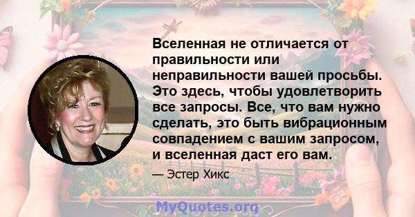 Вселенная не отличается от правильности или неправильности вашей просьбы. Это здесь, чтобы удовлетворить все запросы. Все, что вам нужно сделать, это быть вибрационным совпадением с вашим запросом, и вселенная даст его