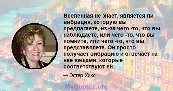 Вселенная не знает, является ли вибрация, которую вы предлагаете, из -за чего -то, что вы наблюдаете, или чего -то, что вы помните, или чего -то, что вы представляете. Он просто получает вибрацию и отвечает на нее