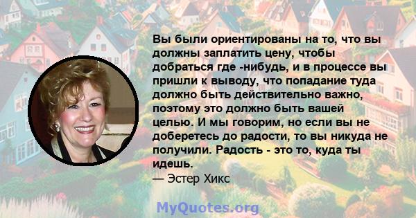 Вы были ориентированы на то, что вы должны заплатить цену, чтобы добраться где -нибудь, и в процессе вы пришли к выводу, что попадание туда должно быть действительно важно, поэтому это должно быть вашей целью. И мы