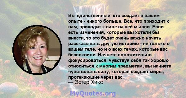 Вы единственный, кто создает в вашем опыте - никого больше. Все, что приходит к вам, приходит к силе вашей мысли. Если есть изменения, которые вы хотели бы внести, то это будет очень важно начать рассказывать другую