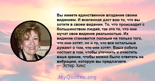 Вы имеете единственное владение своим видением. И вселенная даст вам то, что вы хотите в своем видении. То, что происходит с большинством людей, так это то, что они мучат свое видение реальностью. Их видение становится