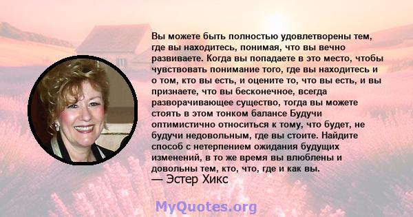 Вы можете быть полностью удовлетворены тем, где вы находитесь, понимая, что вы вечно развиваете. Когда вы попадаете в это место, чтобы чувствовать понимание того, где вы находитесь и о том, кто вы есть, и оцените то,