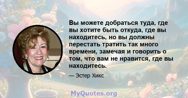 Вы можете добраться туда, где вы хотите быть откуда, где вы находитесь, но вы должны перестать тратить так много времени, замечая и говорить о том, что вам не нравится, где вы находитесь.