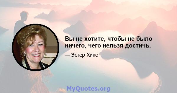 Вы не хотите, чтобы не было ничего, чего нельзя достичь.