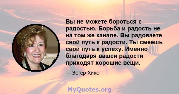 Вы не можете бороться с радостью. Борьба и радость не на том же канале. Вы радоваете свой путь к радости. Ты смеешь свой путь к успеху. Именно благодаря вашей радости приходят хорошие вещи.