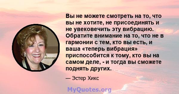 Вы не можете смотреть на то, что вы не хотите, не присоединять и не увековечить эту вибрацию. Обратите внимание на то, что не в гармонии с тем, кто вы есть, и ваша «теперь вибрация» приспособится к тому, кто вы на самом 