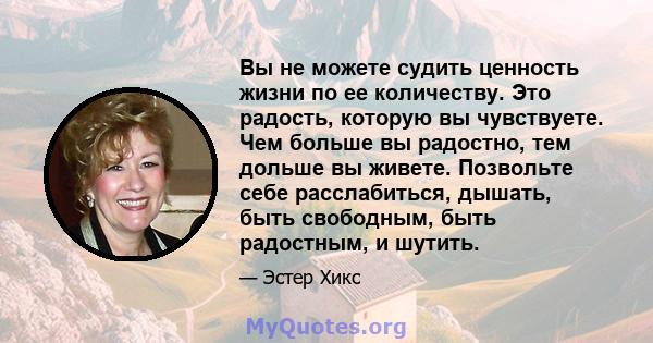 Вы не можете судить ценность жизни по ее количеству. Это радость, которую вы чувствуете. Чем больше вы радостно, тем дольше вы живете. Позвольте себе расслабиться, дышать, быть свободным, быть радостным, и шутить.