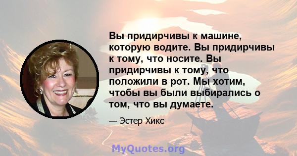 Вы придирчивы к машине, которую водите. Вы придирчивы к тому, что носите. Вы придирчивы к тому, что положили в рот. Мы хотим, чтобы вы были выбирались о том, что вы думаете.