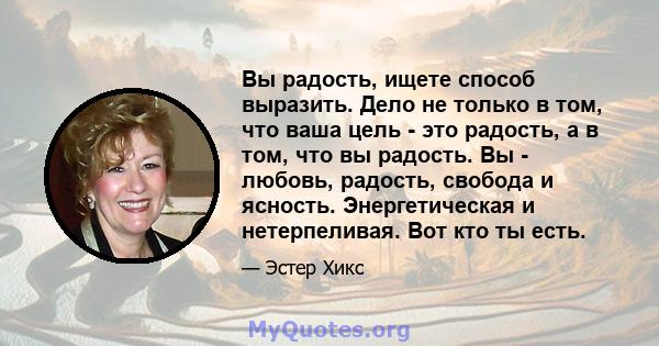 Вы радость, ищете способ выразить. Дело не только в том, что ваша цель - это радость, а в том, что вы радость. Вы - любовь, радость, свобода и ясность. Энергетическая и нетерпеливая. Вот кто ты есть.