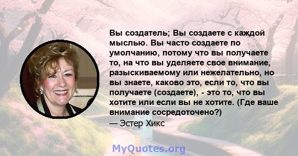 Вы создатель; Вы создаете с каждой мыслью. Вы часто создаете по умолчанию, потому что вы получаете то, на что вы уделяете свое внимание, разыскиваемому или нежелательно, но вы знаете, каково это, если то, что вы