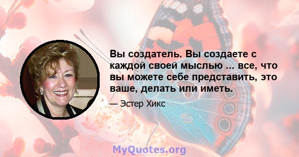 Вы создатель. Вы создаете с каждой своей мыслью ... все, что вы можете себе представить, это ваше, делать или иметь.